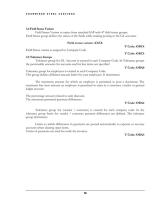 C H A R M I N A R   S T E E L   C A S T I N G S




3.4 Field Status Variant
        Field Status Variant is copies from standard SAP with 47 field status groups.
Field Status group defines the status of the fields while making posting to the GL accounts.

                                        Field status variant –CSCL
                                                                                 T Code: OBC4
Field Status variant is assigned to Company Code.
                                                                              T Code: OBC5
3.5 Tolerance Groups
        Tolerance group for GL Account is created in each Company Code. In Tolerance groups
the permissible amounts for accounts and for line items are specified
                                                                              T Code: OBA0
Tolerance group for employees is created in each Company Code.
This group defines different amount limits for your employees. It determines:

        The maximum amount for which an employee is permitted to post a document. The
maximum line item amount an employee is permitted to enter in a customer, vendor or general
ledger account.

The percentage amount related to cash discount.
The maximum permitted payment differences.
                                                                                 T Code: OBA4

        Tolerance group for (vendor / customer) is created for each company code. In the
tolerance group limits for vendor / customer payment differences are defined. The tolerance
group determines:

       Limits to which differences in payments are posted automatically to expense or revenue
accounts when clearing open items.
Terms of payments are used for settle the invoices.
                                                                              T Code: OBA3




                                                   19
 