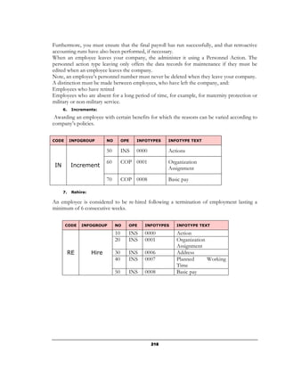 Furthermore, you must ensure that the final payroll has run successfully, and that retroactive
accounting runs have also been performed, if necessary.
When an employee leaves your company, the administer it using a Personnel Action. The
personnel action type leaving only offers the data records for maintenance if they must be
edited when an employee leaves the company.
Note, an employee’s personnel number must never be deleted when they leave your company.
A distinction must be made between employees, who have left the company, and:
Employees who have retired
Employees who are absent for a long period of time, for example, for maternity protection or
military or non-military service.
      6.    Increments:

 Awarding an employee with certain benefits for which the reasons can be varied according to
company’s policies.


CODE       INFOGROUP         NO        OPE   INFOTYPES    INFOTYPE TEXT

                             50        INS   0000         Actions
                             60        COP 0001           Organization
 IN         Increment
                                                          Assignment
                             70        COP 0008           Basic pay

      7.    Rehire:

An employee is considered to be re-hired following a termination of employment lasting a
minimum of 6 consecutive weeks.


       CODE     INFOGROUP         NO     OPE    INFOTYPES    INFOTYPE TEXT

                                  10     INS    0000         Action
                                  20     INS    0001         Organization
                                                             Assignment
           RE         Hire        30     INS    0006         Address
                                  40     INS    0007         Planned      Working
                                                             Time
                                  50     INS    0008         Basic pay




                                                    218
 