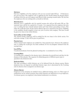 Sick leave:
Sick leave eligibility is for the employees who are not covered under ESI act 10 Sick leaves
per year are given. The employee who is applying for this should submit the physical fitness
certificate from the asst civil surgeon rank Doctor while resuming towards duties. We feel that
the employees who are working with us should not fall sick.
Maternity leave:
Maternity leave is applicable only for married woman who will not fall under ESI act. The
maternity leave will be for a period for 12 weeks. It is expected from the employee that who
ever is availing this leave should intimate before pr15 days before proceeding on leave, This
either she could take from 30 days before delivery date are as advised by the doctor. Eligibility
is the candidate should complete at least one year of service with company. This leave would
be given two times in her whole lifetime.
Leave policy on miss carriage:
The married female employees will be entitled for this two times in her whole service. For
each miss carriage 15 days will be given as paid leave.
Paternity leave:
All the married male employees are entitled for 3 days paternity leave. However the employee
who is availing this would give the birth certificate for his son/daughter obtained form the
nursing home.
Loss Of Pay:
Unauthorized absence from the planned working time is considered as Loss of Pay.
Counting Rules:
A counting rule is assigned to the absence type to determine the payroll hours and days for the
duration of this absence. The sequence for deducting quotas of different quota types is
specified in the deduction rules.
Deduction Rules:
The rules according to which absences are to be deducted from the absence quotas. Quota
deduction does not depend on individual absence types, but is determined by the Counting
rule for absences that is assigned to an absence type

Absence Quotas:
Employees in the enterprise are entitled to leave, additional training, and so on. These types of
entitlements can be stored in quotas; from which absences are deducted we set up employees.
An absence quota is an employee’s time-limited entitlement to an absence.




                                              226
 