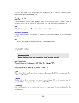 The basic pay differs from one group to the other group. HRA, DA CA will be calculated
based on the percentage of Basic Pay.

Basic pay wage types
Basic Pay:

It is the minimum earning of the employee out of his gross salary, which is a must. it would be
minimum of 60% out of agreed cost to company. This is to protect employee’s interest.

HRA:

50% of Basic pay is paid as House Rent Allowance to all the employees.

Conveyance Allowance:

Paid to all employees of the company i.e. managerial and above entitles of Rs.2000 and others
Rs.1500

DA:
   30% of basic is paid as dearness allowance to all the employees.




OVERTIME:

        Calculation rule
        Basic+DA*No.of overtime hours/total no. of hours in month..

Leave Encashment
Calculation rule Basic+DA*No. Of Days/30.

Additional Payments of Info Type 15

1.LTA
LTA paid to all the employees of the company and they pays Rs.25000to manager and above
and the rest Rs.15000.

2.Medical
Medical paid to all the employees who are not covered under ESI of the company and they
pays Rs.15000to manager and above and the rest Rs.6000.

3.Variale pay
Paid to all the employees on performance basis twice in a year and the amount decided by the
management.



                                             229
 