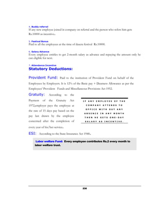 4. Buddy referral
If any new employee joined in company on referral and the person who refers him gets
Rs.10000 as incentive.

5. Festival Bonus
Paid to all the employees at the time of dasera festival Rs.10000.

6. Salary Advance
Every employee entitles to get 2-month salary as advance and repaying the amount only he
can eligible for next.

7. Attendance Incentive
Statutory Deductions:

Provident Fund: Paid to the institution of Provident Fund on behalf of the
Employees by Employers. It is 12% of the Basic pay + Dearness Allowance as per the
Employees’ Provident Funds and Miscellaneous Provisions Act 1952.
Gratuity:           According    to   the
Payment     of      the   Gratuity    Act     I F    A N Y    E M P L O Y E E      O F     T H E

1972,employer pays the employee at                  C O M P A N Y        A T T E N D S    T O

                                                 O F F I C E       W I T H    O U T      A N Y
the rate of 15 days pay based on the
                                               A B S E N C E        I N    A N Y   M O N T H
pay last drawn by the employee                  T H E N      H E    G E T S    O N E - D A Y

concerned after the completion of               S A L A R Y        A S    I N C E N T I V E .


every year of his/her service.

ESI: According to the State Insurance Act 1948.

      Labor welfare Fund: Every employee contributes Rs.2 every month to
     labor welfare trust.




                                              230
 