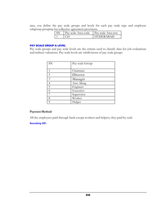 area, you define the pay scale groups and levels for each pay scale type and employee
subgroup grouping for collective agreement provisions.
                    SN      Pay scale Area code    Pay scale Area text
                    1       CH                     HYDERABAD

PAY SCALE GROUP & LEVEL
Pay scale groups and pay scale levels are the criteria used to classify data for job evaluations
and indirect valuations. Pay scale levels are subdivisions of pay scale groups


                SN                 Pay scale Group

                1                  Chairman
                2                  Director
                3                  Manager
                4                  Asst. Mang
                5                  Engineer
                6                  Executive
                7                  Supervisor
                8                  Worker
                9                  Helper


Payment Method:
All the employees paid through bank except workers and helpers, they paid by cash.
Rounding Off:




                                              232
 