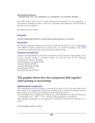 Remuneration Statement:
  R O U N D I N G   O F F   T O   A M O U N T S   I S    N E A R E S T   T O   U P P E R   R U P E E .



The SAP System enables you to create remuneration statements for your employees. A
remuneration statement contains a clear list of payments and deductions effected during a
payroll run for an employee.

Pay Slip Form Name: CSCL


Integration
Various components of the R/3 system interact when posting to Accounting:

Payroll (PY)
The Payroll component creates payroll results for each payroll period. To do so, wage types
with different business purposes are created. They are created according to tax, social
insurance law, industrial law, pay scale and operative points of view.
Financial Accounting (FI)
Financial Accounting illustrates all business transactions in the enterprise using postings to the
relevant accounts. Posting to Accounting provides the necessary data for the following
components in Financial Accounting:
General Ledger Accounting (FI-GL)
Accounts Payable (FI-AP)
Accounts Receivable (FI-AR)
Special Ledger (FI-SL)
Funds Management (FI-FM)



The graphic shows how the components link together
when posting to Accounting
Implementation Considerations
The components involved in posting to Accounting do not have to be in the same client in the
R/3 system. If the components involved are in different R/3 systems, R/2 systems or third-
party systems, you can find more information in the following sections:
In Customizing of Cross-Application Components, under Predefined ALE Business Processes
   Human Resources HR <--> AC Posting of Payroll Results to Accounting
The wagetype components to be transferred to Symbolic Accounts/G/L accounts are as
below.

The Navigation path as follows:



                                                        233
 