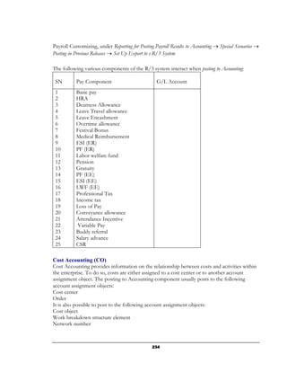 Payroll Customizing, under Reporting for Posting Payroll Results to Accounting → Special Scenarios →
Posting in Previous Releases → Set Up Export to s R/3 System

The following various components of the R/3 system interact when posting to Accounting:

 SN        Pay Component                          G/L Account
 1         Basic pay
 2         HRA
 3         Dearness Allowance
 4         Leave Travel allowance
 5         Leave Encashment
 6         Overtime allowance
 7         Festival Bonus
 8         Medical Reimbursement
 9         ESI (ER)
 10        PF (ER)
 11        Labor welfare fund
 12        Pension
 13        Gratuity
 14        PF (EE)
 15        ESI (EE)
 16        LWF (EE)
 17        Professional Tax
 18        Income tax
 19        Loss of Pay
 20        Conveyance allowance
 21        Attendance Incentive
 22         Variable Pay
 23        Buddy referral
 24        Salary advance
 25        CSR

Cost Accounting (CO)
Cost Accounting provides information on the relationship between costs and activities within
the enterprise. To do so, costs are either assigned to a cost center or to another account
assignment object. The posting to Accounting component usually posts to the following
account assignment objects:
Cost center
Order
It is also possible to post to the following account assignment objects:
Cost object
Work breakdown structure element
Network number



                                                234
 