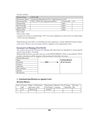 Activity number
Project Name             CSCL HR
Document Name Functional Specification For “Appointment Letter”
Document ID              CSCL_PA01_FS_Appointmentletter                Version ID      1.0
Prepared By                                                            Date
Reviewed By                                                            Date
Approved By                                                            Date
Released By                                                            Date
Sales order
Item in sales order
a master cost center via relationship A 011 (cost center assignment) or with several via relationship
A 014 (cost center distribution)

Organizational unit within a controlling area that represents a clearly delimited location where
costs occur. There is one cost center and it is assigned to the organization units.

Personnel Cost Planning (PA-CM-CP)
The system can provide Personnel Cost Planning with data based on simulated or actual payroll
results from posting to Accounting
Relationship between org units and cost center(STEELMNGT) which is provided by FICO
module consultants will be integrate while posting the Symbolic Accounts.
Human Resource
Sales                                                          STEELMNGT
Purchase                                 A011                  (Cost Center)
Finance
Materials
Des and Dev
Quality
Production


1. Functional Specification on Appoint Letter
Revision History:
S.no Version       Date Of Section         Description Reason For Change               Revised
     ID            Revision No             Of Change Change       Made By              By
1.   1.0           dd.mm.yy                 Initials




                                                235
 