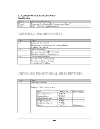 SAP_ABAP_FUNCTIONAL SPECIFICATION
Identification
Module     Personnel Administration
Process    Functional Specification For “Appointment Letter”
FS ID      CSCL_PA01_FS_Appointmentletter



GENERAL REQUIREMENTS
S.No       Topics
1.1        Functional Description
           Description: A Customized Appointment Letter.
           Expected data volume
1.2        Development Plan
           Required start date of Development:
           Required end date of Development:
1.3        Testing/Validation Plan
           Required start date of Testing:
           Required end date of Testing:
           Availability of Test Date:




DETAILED FUNCTIONAL DESCRIPTION
S.No       Topics
2.1        Input Requirements

           Selection Option on the screen

                  Date 1                     DD.MM.YYYY        (Mandatory)
                  Personnel number           PERNR
                  Personnel area             WERKS
                  Personnel sub area         BTRTL
                  Employee group             PERSG
                  Employee subgroup          PERSK
                  Name                       Free Text         (Mandatory)




                                       236
 