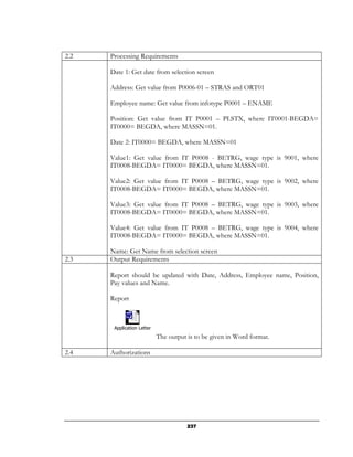 2.2   Processing Requirements

      Date 1: Get date from selection screen

      Address: Get value from P0006-01 – STRAS and ORT01

      Employee name: Get value from infotype P0001 – ENAME

      Position: Get value from IT P0001 – PLSTX, where IT0001-BEGDA=
      IT0000= BEGDA, where MASSN=01.

      Date 2: IT0000= BEGDA, where MASSN=01

      Value1: Get value from IT P0008 - BETRG, wage type is 9001, where
      IT0008-BEGDA= IT0000= BEGDA, where MASSN=01.

      Value2: Get value from IT P0008 – BETRG, wage type is 9002, where
      IT0008-BEGDA= IT0000= BEGDA, where MASSN=01.

      Value3: Get value from IT P0008 – BETRG, wage type is 9003, where
      IT0008-BEGDA= IT0000= BEGDA, where MASSN=01.

      Value4: Get value from IT P0008 – BETRG, wage type is 9004, where
      IT0008-BEGDA= IT0000= BEGDA, where MASSN=01.

      Name: Get Name from selection screen
2.3   Output Requirements

      Report should be updated with Date, Address, Employee name, Position,
      Pay values and Name.

      Report



       Application Letter
                            The output is to be given in Word format.

2.4   Authorizations




                                       237
 