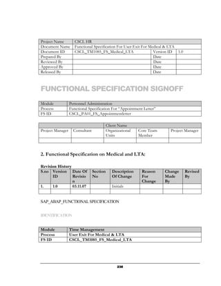 Project Name         CSCL HR
Document Name        Functional Specification For User Exit For Medical & LTA
Document ID          CSCL_TM1085_FS_Medical_LTA                   Version ID 1.0
Prepared By                                                       Date
Reviewed By                                                       Date
Approved By                                                       Date
Released By                                                       Date



FUNCTIONAL SPECIFICATION SIGNOFF
Module            Personnel Administration
Process           Functional Specification For “Appointment Letter”
FS ID             CSCL_PA01_FS_Appointmentletter

                                           Client Name
Project Manager     Consultant             Organizational   Core Team     Project Manager
                                           Units            Member



2. Functional Specification on Medical and LTA:

Revision History
S.no Version Date Of             Section      Description    Reason     Change     Revised
      ID         Revisio         No           Of Change      For        Made       By
                 n                                           Change     By
1.    1.0        03.11.07                     Initials


SAP_ABAP_FUNCTIONAL SPECIFICATION


IDENTIFICATION


Module            Time Management
Process           User Exit For Medical & LTA
FS ID             CSCL_TM1085_FS_Medical_LTA




                                                 238
 