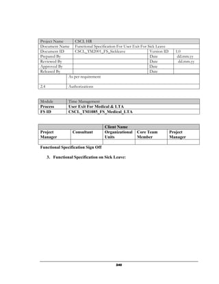 Project Name    CSCL HR
Document Name Functional Specification For User Exit For Sick Leave
Document ID     CSCL_TM2001_FS_Sickleave                  Version ID     1.0
Prepared By                                               Date            dd.mm.yy
Reviewed By                                               Date             dd.mm.yy
Approved By                                               Date
Released By                                               Date
             As per requirement

2.4              Authorizations


Module           Time Management
Process          User Exit For Medical & LTA
FS ID            CSCL_TM1085_FS_Medical_LTA


                                    Client Name
Project            Consultant       Organizational   Core Team         Project
Manager                             Units            Member            Manager

Functional Specification Sign Off

      3. Functional Specification on Sick Leave:




                                          240
 