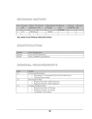 REVISION HISTORY
S.no   Version    Date Of Section       Description Of Reason       Change    Revised
       ID         Revision No           Change         For          Made By   By
                                                       Change
1.     1.0         dd.mm.yy              Initials


SAP_ABAP_FUNCTIONAL SPECIFICATION



IDENTIFICATION

Module           Time Management
Process          User Exit For Sick leave
FS ID            CSCL_TM2001_FS_Sickleave



GENERAL REQUIREMENTS
S.No             Topics
1.1              Functional Description
                    o Description: A Customized User Exit For Sick Leave
                    o Expected data volume
1.2              Development Plan
                    o Required start date of Development:
                    o Required end date of Development:
1.3              Testing/Validation Plan
                    o Required start date of Testing:
                    o Required end date of Testing:
                    o Availability of Test Date:




                                          241
 