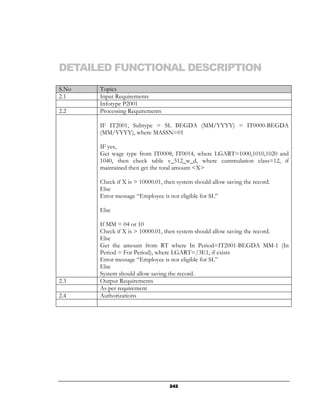 DETAILED FUNCTIONAL DESCRIPTION
S.No   Topics
2.1    Input Requirements
       Infotype P2001
2.2    Processing Requirements

       IF IT2001, Subtype = SL BEGDA (MM/YYYY) = IT0000-BEGDA
       (MM/YYYY), where MASSN=01

       IF yes,
       Get wage type from IT0008, IT0014, where LGART=1000,1010,1020 and
       1040, then check table v_512_w_d, where cummulation class=12, if
       maintained then get the total amount <X>

       Check if X is > 10000.01, then system should allow saving the record.
       Else
       Error message “Employee is not eligible for SL”

       Else

       If MM = 04 or 10
       Check if X is > 10000.01, then system should allow saving the record.
       Else
       Get the amount from RT where In Period=IT2001-BEGDA MM-1 (In
       Period = For Period), where LGART=/3E1, if exists
       Error message “Employee is not eligible for SL”
       Else
       System should allow saving the record.
2.3    Output Requirements
       As per requirement
2.4    Authorizations




                                   242
 