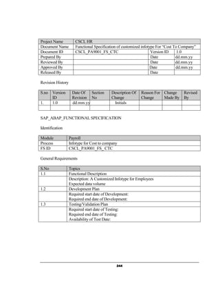 Project Name          CSCL HR
Document Name         Functional Specification of customized infotype For “Cost To Company”
Document ID           CSCL_PA9001_FS_CTC                           Version ID     1.0
Prepared By                                                        Date          dd.mm.yy
Reviewed By                                                        Date          dd.mm.yy
Approved By                                                        Date          dd.mm.yy
Released By                                                        Date

Revision History

S.no   Version      Date Of Section        Description Of   Reason For Change       Revised
       ID           Revision No            Change           Change     Made By      By
1.     1.0          dd.mm.yy                Initials


SAP_ABAP_FUNCTIONAL SPECIFICATION

Identification

Module             Payroll
Process            Infotype for Cost to company
FS ID              CSCL_PA9001_FS_ CTC

General Requirements

S.No               Topics
1.1                Functional Description
                   Description: A Customized Infotype for Employees
                   Expected data volume
1.2                Development Plan
                   Required start date of Development:
                   Required end date of Development:
1.3                Testing/Validation Plan
                   Required start date of Testing:
                   Required end date of Testing:
                   Availability of Test Date:




                                              244
 