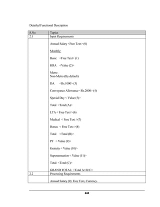 Detailed Functional Description

S.No            Topics
2.1             Input Requirements

                Annual Salary <Free Text> (0)

                Monthly:

                Basic <Free Text> (1)

                HRA <Value (2)>

                Metro
                Non-Metro (By default)

                DA      <Rs.1000> (3)

                Conveyance Allowance <Rs.2000> (4)

                Special Day < Value (5)>

                Total <Total (A)>

                LTA < Free Text >(6)

                Medical < Free Text >(7)

                Bonus < Free Text >(8)

                Total <Total (B)>

                PF < Value (9)>

                Gratuity < Value (10)>

                Superannuation < Value (11)>

                Total: <Total (C)>

                GRAND TOTAL: <Total A+B+C>
2.2             Processing Requirements

                Annual Salary (0): Free Text, Currency.


                                            245
 