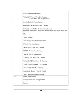Basic (1): Free Text, Currency

      Value (2): If Metro, 50% of (1), Currency
                 If Non Metro, 40% of (1), Currency

      DA (3): Rs.1000/- Fixed, Currency

      Conveyance (4): Rs.2000/- Fixed, Currency

      Value (5): Annual Salary (0)-Grant Total, Currency
      Condition: If the value is greater than or equal to zero, then add to special pay,

      Else,

      “Error message”

      Total A = (1)+(2)+(3)+(4)+(5), Currency

      LTA (6): Free Text, Currency

      MEDICAL (7): Free Text, Currency

      BONUS (8): Free Text, Currency

      Total B = (6)+(7)+(8), Currency

      Value (9): 12 % on (1) + (3), Currency

      Value (10): 4.25% on Basic <1>, Currency

      Value (11): 15 % on Basic <1>, Currency

      Total C = (9)+(10)+(11), Currency

      Grant Total =Total A+ Total B+ Total C

      Time Constraint = 1 for this Infotype
2.3   Output Requirements

      Infotype should be as per requirement

      Infotype



                                    246
 