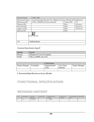 Project Name               CSCL HR
Document Name              Functional Specification For “Report on Leave Details Of Employees”
Document ID                CSCL_TM2006_FS_Leavedetails                Version ID     1.0
Prepared By                                                           Date           dd.mmyy
Reviewed By                                                           Date           dd.mm.yy
Approved By                                                           Date           dd.mm.yy
Released By                                                           Date

                    Microsoft Excel Chart




2.4                  Authorizations


Functional Specification Signoff

Module               Payroll
Process              Infotype for Cost To Company
FS ID                CSCL_PA9001_FS_CTC


                                                         Client Name
Project Manager          Consultant                      Organizational      Core Team         Project Manager
                                                         Units               Member


5. Functional Specification on Leave Details:



FUNCTIONAL SPECIFICATION


REVISION HISTORY
S.no   Version ID       Date Of             Section No      Description Of    Reason For   Change Made   Revised By
                        Revision                            Change            Change       By
1.     1.0               dd.mm.yy                             Initials




                                                                247
 