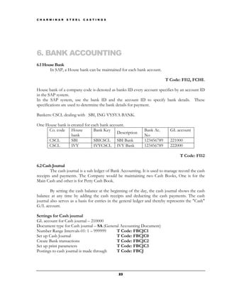 C H A R M I N A R   S T E E L   C A S T I N G S




6. BANK ACCOUNTING
6.1 House Bank
       In SAP, a House bank can be maintained for each bank account.

                                                                          T Code: FI12, FCHI.

House bank of a company code is denoted as banks ID every account specifies by an account ID
in the SAP system.
In the SAP system, use the bank ID and the account ID to specify bank details. These
specifications are used to determine the bank details for payment.

Bankers: CSCL dealing with SBI, ING VYSYA BANK.

One House bank is created for each bank account.
     Co. code House            Bank Key                       Bank Ac.       GL account
                                            Description
                  bank                                        No
     CSCL         SBI          SBICSCL SBI Bank               123456789      221000
     CSCL         IVY          IVYCSCL IVY Bank               123456789      222000

                                                                                   T Code: FI12

6.2 Cash Journal
        The cash journal is a sub ledger of Bank Accounting. It is used to manage record the cash
receipts and payments. The Company would be maintaining two Cash Books, One is for the
Main Cash and other is for Petty Cash Book.

        By setting the cash balance at the beginning of the day, the cash journal shows the cash
balance at any time by adding the cash receipts and deducting the cash payments. The cash
journal also serves as a basis for entries in the general ledger and thereby represents the "Cash"
G/L account.

Settings for Cash journal
GL account for Cash journal – 210000
Document type for Cash journal – SA (General Accounting Document)
Number Range Intervals-01: 1 – 999999      T Code: FBCJC1
Set up Cash Journal                        T Code: FBCJC0
Create Bank transactions                   T Code: FBCJC2
Set up print parameters                    T Code: FBCJC3
Postings to cash journal is made through   T Code: FBCJ




                                                  23
 