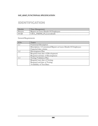 SAP_ABAP_FUNCTIONAL SPECIFICATION



IDENTIFICATION
Module         Time Management
Process        Report on Leave Details Of Employees
FS ID          CSCL_TM2006_FS_Leavedetails

General Requirements

S.No           Topics
1.1            Functional Description
               Description: A Customized Report on Leave Details Of Employees
               Expected data volume
1.2            Development Plan
               Required start date of Development:
               Required end date of Development:
1.3            Testing/Validation Plan
               Required start date of Testing:
               Required end date of Testing:
               Availability of Test Date:




                                         248
 