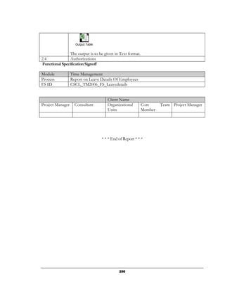 Output Table


               The output is to be given in Text format.
2.4             Authorizations
Functional Specification Signoff

Module            Time Management
Process           Report on Leave Details Of Employees
FS ID             CSCL_TM2006_FS_Leavedetails


                                      Client Name
Project Manager     Consultant        Organizational       Core     Team Project Manager
                                      Units                Member




                                   * * * End of Report * * *




                                             250
 