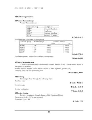 C H A R M I N A R   S T E E L   C A S T I N G S




8.1 Purchase organization

8.2 Vendor Account Groups
       Vendor Account Groups

                    Account Group                 Description
                    CSDV                          Domestic Vendors
                    CSEV                          Employees
                    CSOV                          One time Vendors
                    CSSV                          Statutory Vendors
                                                                                     T Code:OBD3
Number range for vendor account groups
     Account group      Number range                         Number interval
                                                          From                 To
        CSDV                    DV                   50000                 59999
        CSEV                    EV                   70000                 79999
        CSOV                    OV                   80000                 89999
        CSSV                    SV                   90000                 99999
                                                                                    T Code: XKN1
Number ranges are assigned to vendor account groups.
                                                                                    T Code: OBAS

8.3 Vendor Master Records
       A Vendor master record is maintained for each Vendor. Each Vendor master record is
recognized by number.
Vendor Masters: Vendor Master record consists of three segments, general data,
company code data and purchasing data.
                                                                         T Code: FK01, XK01

8.4 Invoicing
        Invoicing is done through the following steps:
Purchase order
                                                                                T Code: ME21N
Goods receipt
                                                                                    T Code: MIGO
Invoice verification
                                                                                    T Code: MIRO
8.5 Invoice clearing
        Invoices are cleared through cheques, Bills Payable and Cash.
Payment method – C (Cheque payment)
Document type – KZ
                                                                                      T Code: F-53




                                                       26
 