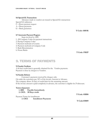 C H A R M I N A R   S T E E L   C A S T I N G S




8.6 Special GL Transactions
        Advances made to vendors are treated as Special GL transactions
Special GL indicators
F – Down payment request
A – Down payments
G – Bank guarantees
                                                                                 T Code: OBYR

8.7 Automatic Payment Program
        Steps involved in APP:
1. All Company Codes for payment transactions
2. Paying Company Codes
3. Payment methods in Country
4. Payment methods in Company Code
5. Bank Determination
6. House Banks
                                                                                 T Code: FBZP



9. TERMS OF PAYMENTS
9.1 Sundry Creditors
A 60 days credit limit is generally obtained for the Vendor payments.
Payment is done by cheques to Vendors.

9.2 Sundry Debtors
         Customer’s payments received by cheques only.
On order the customers pay 30% of the invoice Amount in Advance.
The company allows 30 days of credit limit for the remaining amount.
If the invoice amount is paid completely in advance, the customer is eligible for 2%discount.

Terms of payment
   1. 0001   Payable Immediately
   2. CSCL 30 Days credit
                                                                                 T Code: OBB8
Payment Terms for installments
      3. CSCI        Installment Payments
                                                                                  T Code:OBB9




                                                  27
 