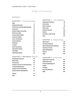 C H A R M I N A R   S T E E L    C A S T I N G S




                                        Table of Contents
Introduction:
                                                         CHAPTER           3   -    Sales and Distribution
CHAPTER         1   -   Finance And Controlling
                                                         Organization Structure                          85
Gaps                                         1
                                                         Master Data                                     91
Enterprise Structure                        15
                                                         Basic Functions                                 94
Financial Accounting Global Settings        16
                                                         Sales Cycle                                  117
Documents                                   18
                                                         Business Scenario                            130
General Ledger Accounting                   19
                                                         Reports                                      139
Bank Accounting                             21
                                                         Parameters used for SIS                      140
Accounts Receivables                        22
                                                         Gaps                                         141
Accounts Payable                            24

Terms of Payments                           26
                                                         CHAPTER           4   -   Production Planning
Interest Settings                           27
                                                         Master Data                                  150
Reminders                                   28
                                                         Production Planning                          166
Taxation                                    29
                                                         Material Requirement Planning                171
Asset Accounting                            33
                                                         Shop Floor Control                           175
Information System                          35
                                                         Batch Management                             182
Controlling                                 36
                                                         Reports                                      183
Information System                          49
                                                         Gaps                                         187


CHAPTER         2   -MATERI AL          Management
                                                         CHAPTER           5   -   Human Resources
Organization Structure                      58
                                                         Organization Structure                       197
Master Data                                 60
                                                         Organization Unit                            200
Procurement                                 65
                                                         Personnel Management                         213
Valuation and Account Determination         71
                                                         Payroll                                      227
Inventory Management                        73
                                                         Overtime                                     229
Logistic Invoice Verification               74
                                                         Pay scale Structure                          231
External Service Management                 74
                                                         Gaps                                         236

Reports                                     75

Gaps                                        75




                                                     1
 