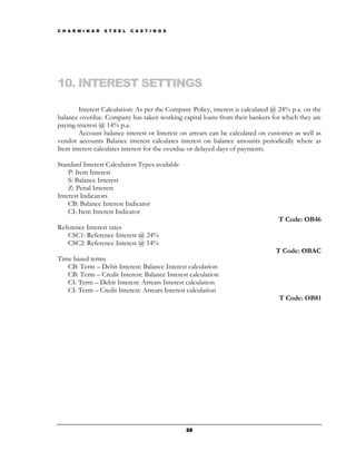 C H A R M I N A R   S T E E L   C A S T I N G S




10. INTEREST SETTINGS

        Interest Calculation: As per the Company Policy, interest is calculated @ 24% p.a. on the
balance overdue. Company has taken working capital loans from their bankers for which they are
paying interest @ 14% p.a.
        Account balance interest or Interest on arrears can be calculated on customer as well as
vendor accounts Balance interest calculates interest on balance amounts periodically where as
Item interest calculates interest for the overdue or delayed days of payments.

Standard Interest Calculation Types available
    P: Item Interest
    S: Balance Interest
    Z: Penal Interest
Interest Indicators
    CB: Balance Interest Indicator
    CI: Item Interest Indicator
                                                                                 T Code: OB46
Reference Interest rates
   CSC1: Reference Interest @ 24%
   CSC2: Reference Interest @ 14%
                                                                                T Code: OBAC
Time based terms
   CB: Term – Debit Interest: Balance Interest calculation
   CB: Term – Credit Interest: Balance Interest calculation
   CI: Term – Debit Interest: Arrears Interest calculation
   CI: Term – Credit Interest: Arrears Interest calculation
                                                                                 T Code: OB81




                                                  28
 