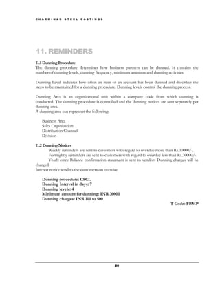 C H A R M I N A R   S T E E L   C A S T I N G S




11. REMINDERS
11.1 Dunning Procedure
The dunning procedure determines how business partners can be dunned. It contains the
number of dunning levels, dunning frequency, minimum amounts and dunning activities.

Dunning Level indicates how often an item or an account has been dunned and describes the
steps to be maintained for a dunning procedure. Dunning levels control the dunning process.

Dunning Area is an organizational unit within a company code from which dunning is
conducted. The dunning procedure is controlled and the dunning notices are sent separately per
dunning area.
A dunning area can represent the following:

    Business Area
    Sales Organization
    Distribution Channel
    Division

11.2 Dunning Notices
        Weekly reminders are sent to customers with regard to overdue more than Rs.30000/-.
        Fortnightly reminders are sent to customers with regard to overdue less than Rs.30000/-.
        Yearly once Balance confirmation statement is sent to vendors Dunning charges will be
charged.
Interest notice send to the customers on overdue

    Dunning procedure: CSCL
    Dunning Interval in days: 7
    Dunning levels: 4
    Minimum amount for dunning: INR 30000
    Dunning charges: INR 100 to 500
                                                                               T Code: FBMP




                                                  29
 