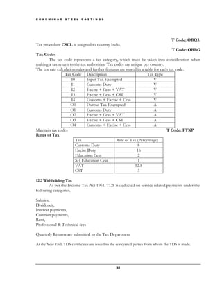 C H A R M I N A R   S T E E L   C A S T I N G S




                                                                                    T Code: OBQ3.
Tax procedure CSCL is assigned to country India.
                                                                                     T Code: OBBG
Tax Codes
       The tax code represents a tax category, which must be taken into consideration when
making a tax return to the tax authorities. Tax codes are unique per country.
The tax rate calculation rules and further features are stored in a table for each tax code.
                  Tax Code Description                                Tax Type
                      I0        Input Tax Exempted                        V
                      I1        Customs Duty                              V
                      I2        Excise + Cess + VAT                       V
                      I3        Excise + Cess + CST                       V
                      I4        Customs + Excise + Cess                   V
                      O0        Output Tax Exempted                       A
                      O1        Customs Duty                              A
                      O2        Excise + Cess + VAT                       A
                      O3        Excise + Cess + CST                       A
                      O4        Customs + Excise + Cess                   A
Maintain tax codes                                                               T Code: FTXP
Rates of Tax
                         Tax                     Rate of Tax (Percentage)
                         Customs Duty                          8
                         Excise Duty                          16
                         Education Cess                        2
                         SH Education Cess                     1
                         VAT                                 12.5
                         CST                                   3

12.2 Withholding Tax
        As per the Income Tax Act 1961, TDS is deducted on service related payments under the
following categories.

Salaries,
Dividends,
Interest payments,
Contract payments,
Rent,
Professional & Technical fees

Quarterly Returns are submitted to the Tax Department

At the Year End, TDS certificates are issued to the concerned parties from whom the TDS is made.




                                                  32
 