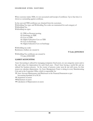 C H A R M I N A R   S T E E L   C A S T I N G S




When customer makes TDS, it is not accounted until receipt of certificate. Up to that time it is
shown as outstanding against certificate.

In the year-end TDS certificates are obtained from the customers.
Withholding Tax types and Withholding Tax codes are maintained for each category of
Withholding Tax.
Withholding tax types

        01: TDS on Payment posting
        02: Surcharge on TDS
        03: Cess on TDS
        04: Higher Education Cess on TDS
        05: Cess on Surcharge
        06: Higher Education Cess on Surcharge

Withholding tax codes
Remittance challans are created in
                                                                            T Code: J1INCHLN
Withholding Tax certificates are created in
      T Code: J1INCERT
12.ASSET ACCOUNTING
Asset Accounting is utilized for managing companies fixed assets, we can categorize assets and to
the said values for depreciation for each fixed asset. Fixed Asset having a useful life and are
utilized for business process. In the course of process some wear & tear will occur, for that
reason we calculate depreciation. An Asset Management Team is sitting in every Manufacturing
Unit and at the Corporate Office, which is responsible for
    Asset Account Maintenance and Disclosure in the Financial Statements as per
    Accounting Standard 10 of ICAI
    Acquisition of assets
    Retirement of assets
    Calculation of Depreciation on assets




                                                  33
 