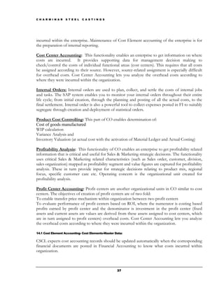 C H A R M I N A R   S T E E L   C A S T I N G S




incurred within the enterprise. Maintenance of Cost Element accounting of the enterprise is for
the preparation of internal reporting.

Cost Center Accounting: This functionality enables an enterprise to get information on where
costs are incurred. It provides supporting data for management decision making to
check/control the costs of individual functional areas (cost centers). This requires that all costs
be assigned according to their source. However, source-related assignment is especially difficult
for overhead costs. Cost Center Accounting lets you analyze the overhead costs according to
where they were incurred within the organization.

Internal Orders: Internal orders are used to plan, collect, and settle the costs of internal jobs
and tasks. The SAP system enables you to monitor your internal orders throughout their entire
life cycle; from initial creation, through the planning and posting of all the actual costs, to the
final settlement. Internal order is also a powerful tool to collect expenses posted in FI to suitably
segregate through creation and deployment of statistical orders.

Product Cost Controlling: This part of CO enables determination of:
Cost of goods manufactured
WIP calculation
Variance Analysis and
Inventory Valuation (at actual cost with the activation of Material Ledger and Actual Costing)

Profitability Analysis: This functionality of CO enables an enterprise to get profitability related
information that is critical and useful for Sales & Marketing strategic decisions. The functionality
uses critical Sales & Marketing related characteristics (such as Sales order, customer, division,
sales organization) mapped as profitability segment and value figures are captured for profitability
analysis. These in turn provide input for strategic decisions relating to product mix, regional
focus, specific customer care etc. Operating concern is the organizational unit created for
profitability analysis.

Profit Center Accounting: Profit centers are another organizational units in CO similar to cost
centers. The objectives of creation of profit centers are of two fold:
To enable transfer price mechanism within organization between two profit centers
To evaluate performance of profit centers based on ROI, where the numerator is costing based
profits earned by profit center and the denominator is investment in the profit center (fixed
assets and current assets are values are derived from these assets assigned to cost centers, which
are in turn assigned to profit centers) overhead costs. Cost Center Accounting lets you analyze
the overhead costs according to where they were incurred within the organization.

14.1 Cost Element Accounting- Cost Elements-Master Data:

CSCL expects cost accounting records should be updated automatically when the corresponding
financial documents are posted in Financial Accounting to know what costs incurred within
organization.



                                                    37
 