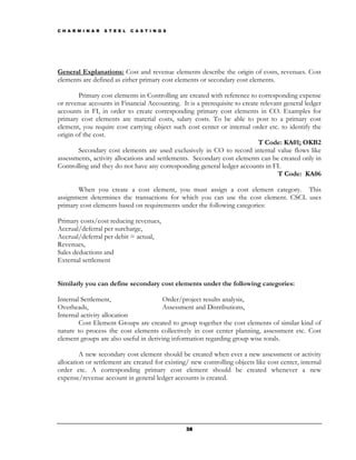 C H A R M I N A R   S T E E L   C A S T I N G S




General Explanations: Cost and revenue elements describe the origin of costs, revenues. Cost
elements are defined as either primary cost elements or secondary cost elements.

        Primary cost elements in Controlling are created with reference to corresponding expense
or revenue accounts in Financial Accounting. It is a prerequisite to create relevant general ledger
accounts in FI, in order to create corresponding primary cost elements in CO. Examples for
primary cost elements are material costs, salary costs. To be able to post to a primary cost
element, you require cost carrying object such cost center or internal order etc. to identify the
origin of the cost.
                                                                           T Code: KA01; OKB2
        Secondary cost elements are used exclusively in CO to record internal value flows like
assessments, activity allocations and settlements. Secondary cost elements can be created only in
Controlling and they do not have any corresponding general ledger accounts in FI.
                                                                                  T Code: KA06

       When you create a cost element, you must assign a cost element category. This
assignment determines the transactions for which you can use the cost element. CSCL uses
primary cost elements based on requirements under the following categories:

Primary costs/cost reducing revenues,
Accrual/deferral per surcharge,
Accrual/deferral per debit = actual,
Revenues,
Sales deductions and
External settlement


Similarly you can define secondary cost elements under the following categories:

Internal Settlement,                    Order/project results analysis,
Overheads,                              Assessment and Distributions,
Internal activity allocation
        Cost Element Groups are created to group together the cost elements of similar kind of
nature to process the cost elements collectively in cost center planning, assessment etc. Cost
element groups are also useful in deriving information regarding group wise totals.

         A new secondary cost element should be created when ever a new assessment or activity
allocation or settlement are created for existing/ new controlling objects like cost center, internal
order etc. A corresponding primary cost element should be created whenever a new
expense/revenue account in general ledger accounts is created.




                                                  38
 