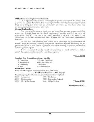 C H A R M I N A R   S T E E L   C A S T I N G S




14.2 Cost Center Accounting- Cost Center-Master Data
         CSCL expects to compare actual operating results (cost / revenue) with the planned cost
/ revenue and identify the variance that serve as signals to take corrective measures at cost center
level, by updating cost center records automatically on online real time basis when ever
corresponding business transaction takes place.
General Explanations:
         Cost centers are locations at which costs are incurred or revenues are generated. Cost
centers are designed based on functional requirements, activities provided and areas of
responsibility. In CSCL, cost centers are created according to the cost center categories of
Management, Production, Administration, Other Services, Sales and Distribution, Personnel and
Purchases.
         For over head cost controlling, cost centers are of similar type are grouped in to Cost
Center Groups, for instance, Inventory Management, Information Systems, Accounting etc., to
process the group of cost centers together in cost center planning, assessment, information
system to generate reports.
         A new cost center should be created whenever there is a need for CSCL to further
classify the originations of the costs for controlling purposes.

                                                                                   T Code: KSH1
Standard Cost Center Categories are used for
   1: Production              7: Service Cost Center
   5: Management              Cost center categories
   8: Purchasing              7: Personnel
   3: Sales                   4: Administration
Cost Center Groups
Cost Center Groups are created to classify the Cost Centers
                           Cost Center Structure – CSCL Groups
Under this group, Cost Centers are grouped into the following heads
0000 Management                       1000 Production
2000 Administration                   3000 Purchasing (M&m)
4000 Sales & Distribution             5000 Other Services                          T Code: KSH1

                                                                             Cost Centers: CSCL




                                                       39
 