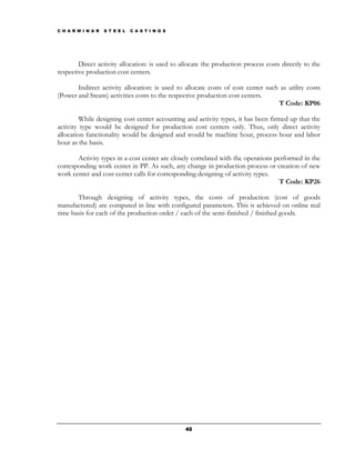 C H A R M I N A R   S T E E L   C A S T I N G S




        Direct activity allocation: is used to allocate the production process costs directly to the
respective production cost centers.

       Indirect activity allocation: is used to allocate costs of cost center such as utility costs
(Power and Steam) activities costs to the respective production cost centers.
                                                                                  T Code: KP06

         While designing cost center accounting and activity types, it has been firmed up that the
activity type would be designed for production cost centers only. Thus, only direct activity
allocation functionality would be designed and would be machine hour, process hour and labor
hour as the basis.

       Activity types in a cost center are closely correlated with the operations performed in the
corresponding work center in PP. As such, any change in production process or creation of new
work center and cost center calls for corresponding designing of activity types.
                                                                                    T Code: KP26

       Through designing of activity types, the costs of production (cost of goods
manufactured) are computed in line with configured parameters. This is achieved on online real
time basis for each of the production order / each of the semi-finished / finished goods.




                                                  42
 