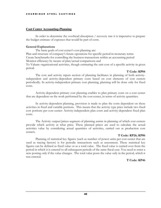 C H A R M I N A R   S T E E L   C A S T I N G S




Cost Center Accounting-Planning

       In order to determine the overhead absorption / recovery rate it is imperative to prepare
the budget estimate of expenses that would be part of costs.

General Explanations
        The basic goals of cost center’s cost planning are:
Plan and structure of company’s future operations for specific period in monetary terms
Create benchmarks for controlling the business transactions within an accounting period
Monitor efficiency by means of plan/actual comparisons and
To Valuate organizational activities, though estimating the unit cost of a specific activity in given
period.
                                                                                     T Code: KP04
        The cost and activity inputs section of planning facilitates in planning of both activity-
independent and activity-dependent primary costs based on cost elements of cost centers
periodically. In activity-independent primary cost planning, planning will be done only for fixed
costs.

        Activity-dependent primary cost planning enables to plan primary costs on a cost center
that are dependent on the work performed by the cost center, in terms of activity quantities.

         In activity-dependent planning, provision is made to plan the costs dependent on these
activities in fixed and variable portions. This means that the activity type price include two fixed
cost portions per cost center: Activity-independent plan costs and activity-dependent fixed plan
costs.

         The Activity output/prices segment of planning assists in planning of which cost centers
provide which activity at what price. These planned prices are used to calculate the actual
activities value by considering actual quantities of activities, carried out at production cost
centers.
                                                                              T Code: KP26; KP06
         Planning of statistical key figures (such as number of power units per cost center that are
used as tracing factors) is for periodic transactions such as assessment. These statistical key
figures can be defined as fixed value or as a total value. The fixed value is carried over from the
period in which it is entered to all subsequent periods of the same fiscal year. You need to enter a
new posting only if the value changes. The total value posts the value only in the period, which it
was entered.
                                                                                     T Code: KP46




                                                  43
 