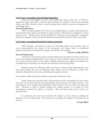 C H A R M I N A R   S T E E L   C A S T I N G S




Cost Center Accounting-Actual Postings-Reposting
        Errors are unavoidable and may result particularly during initial days of SAP live
operations. Thus, there will be occasions where postings are assigned to the wrong controlling
object, and CSCL should be able to rectify posting errors related to erroneous assignment to
controlling objects.
General Explanations
        CSCL can repost primary costs from one controlling object to another using transaction-
based transfers; the original cost element is always retained. This function is designed to correct
posting errors. Posting errors should preferably be corrected in the application component
where they originate, so that external and internal accounting (FI and CO) is always reconciled.

Cost Center Accounting-Period-End Closing-Assessment

        CSCL anticipate automating the process of allocating primary and secondary costs of
some non-production cost centers to the production cost centers based on predefined
apportionment basis with statistical key figure, periodically (say monthly).
                                                                       T Code: S_ALR_87005742
General Explanations
        Assessment is the process used to transfer primary and secondary costs from sender cost
center to receiving controlling objects. Cost centers are used as senders, where as receivers can be
cost centers, internal orders, or cost objects. During assessment, the original cost elements are
summarized into assessment cost elements and assessed to the receiving object.

       Should consider the following sender and receiver relations before allocating the costs,
from which objects the costs are allocated, which objects costs are allocated to, which costs
should be allocated, how the costs are distributed among the receivers.

Can combine sender and receiver relations using sender and receiver rules.

         Sender values can be posted values, fixed amounts as well as fixed prices. On the receiver
side rules can be, fixed amounts, fixed percentages, fixed portions and variable portions. The
tracing factor of the variable portion identifies a posted value on the cost center as an allocation
base. Provision is made to specify whether the variable portion is to consist of costs,
consumption, statistical key figures, or activities. Plan and actual values can be used as an
allocation base.

         In assessment, line items are posted for the sender as well as receiver, enabling the
allocation to be recorded exactly. The system does not display the original cost elements in the
receivers.
                                                                                 T Code: KSU5




                                                  44
 