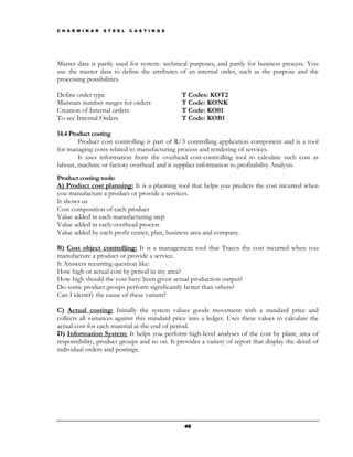 C H A R M I N A R   S T E E L   C A S T I N G S




Master data is partly used for system- technical purposes, and partly for business process. You
use the master data to define the attributes of an internal order, such as the purpose and the
processing possibilities.

Define order type                                 T Codes: KOT2
Maintain number ranges for orders                 T Code: KONK
Creation of Internal orders                       T Code: KO01
To see Internal Orders                            T Code: KOB1

14.4 Product costing
        Product cost controlling is part of R/3 controlling application component and is a tool
for managing costs related to manufacturing process and rendering of services.
        It uses information from the overhead cost-controlling tool to calculate such cost as
labour, machine or factory overhead and it supplies information to profitability Analysis.
Product costing tools:
A) Product cost planning: It is a planning tool that helps you predicts the cost incurred when
you manufacture a product or provide a services.
It shows us
Cost composition of each product
Value added in each manufacturing step
Value added in each overhead process
Value added by each profit center, plan, business area and company.

B) Cost object controlling: It is a management tool that Traces the cost incurred when you
manufacture a product or provide a service.
It Answers recurring question like:
How high or actual cost by period in my area?
How high should the cost have been given actual production output?
Do some product groups perform significantly better than others?
Can I identify the cause of these variant?

C) Actual costing: Initially the system values goods movement with a standard price and
collects all variances against this standard price into a ledger. Uses these values to calculate the
actual cost for each material at the end of period.
D) Information System: It helps you perform high-level analyses of the cost by plant, area of
responsibility, product groups and so on. It provides a variety of report that display the detail of
individual orders and postings.




                                                  46
 