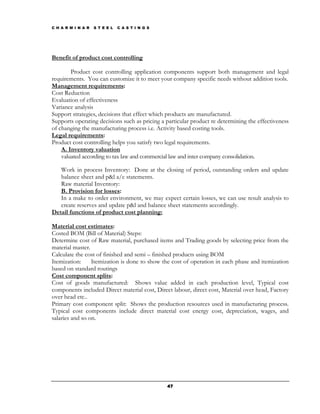 C H A R M I N A R   S T E E L   C A S T I N G S




Benefit of product cost controlling

        Product cost controlling application components support both management and legal
requirements. You can customize it to meet your company specific needs without addition tools.
Management requirements:
Cost Reduction
Evaluation of effectiveness
Variance analysis
Support strategies, decisions that effect which products are manufactured.
Supports operating decisions such as pricing a particular product re determining the effectiveness
of changing the manufacturing process i.e. Activity based costing tools.
Legal requirements:
Product cost controlling helps you satisfy two legal requirements.
    A. Inventory valuation
    valuated according to tax law and commercial law and inter company consolidation.

   Work in process Inventory: Done at the closing of period, outstanding orders and update
   balance sheet and p&l a/c statements.
   Raw material Inventory:
   B. Provision for losses:
   In a make to order environment, we may expect certain losses, we can use result analysis to
   create reserves and update p&l and balance sheet statements accordingly.
Detail functions of product cost planning:

Material cost estimates:
Costed BOM (Bill of Material) Steps:
Determine cost of Raw material, purchased items and Trading goods by selecting price from the
material master.
Calculate the cost of finished and semi – finished products using BOM
Itemization:     Itemization is done to show the cost of operation in each phase and itemization
based on standard routings
Cost component splits:
Cost of goods manufactured: Shows value added in each production level, Typical cost
components included Direct material cost, Direct labour, direct cost, Material over head, Factory
over head etc..
Primary cost component split: Shows the production resources used in manufacturing process.
Typical cost components include direct material cost energy cost, depreciation, wages, and
salaries and so on.




                                                  47
 
