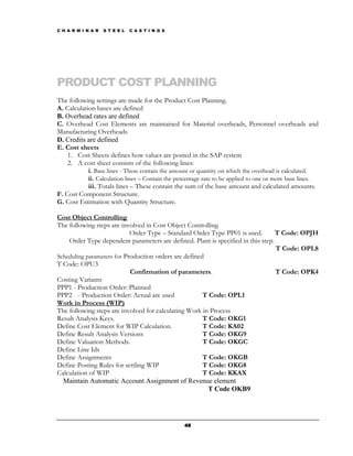 C H A R M I N A R   S T E E L   C A S T I N G S




PRODUCT COST PLANNING
The following settings are made for the Product Cost Planning.
A. Calculation bases are defined
B. Overhead rates are defined
C. Overhead Cost Elements are maintained for Material overheads, Personnel overheads and
Manufacturing Overheads
D. Credits are defined
E. Cost sheets
    1. Cost Sheets defines how values are posted in the SAP system
    2. A cost sheet consists of the following lines:
            i. Base lines - These contain the amount or quantity on which the overhead is calculated.
            ii. Calculation lines – Contain the percentage rate to be applied to one or more base lines.
            iii. Totals lines – These contain the sum of the base amount and calculated amounts.
F. Cost Component Structure.
G. Cost Estimation with Quantity Structure.

Cost Object Controlling
The following steps are involved in Cost Object Controlling
                            Order Type – Standard Order Type PP01 is used.        T Code: OPJH
    Order Type dependent parameters are defined. Plant is specified in this step.
                                                                                  T Code: OPL8
Scheduling parameters for Production orders are defined
T Code: OPU3
                            Confirmation of parameters.                           T Code: OPK4
Costing Variants
PPP1 - Production Order: Planned
PPP2 - Production Order: Actual are used               T Code: OPL1
Work in Process (WIP)
The following steps are involved for calculating Work in Process
Result Analysis Keys.                                  T Code: OKG1
Define Cost Element for WIP Calculation.               T Code: KA02
Define Result Analysis Versions                        T Code: OKG9
Define Valuation Methods.                              T Code: OKGC
Define Line Ids
Define Assignments                                     T Code: OKGB
Define Posting Rules for settling WIP                  T Code: OKG8
Calculation of WIP                                     T Code: KKAX
  Maintain Automatic Account Assignment of Revenue element
                                                         T Code OKB9




                                                  48
 