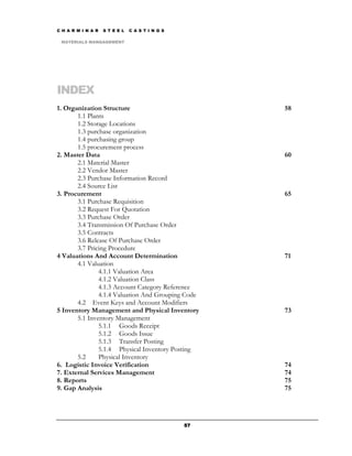 C H A R M I N A R   S T E E L   C A S T I N G S

 MATERIALS MANGAGEMENT




INDEX
1. Organization Structure                              58
       1.1 Plants
       1.2 Storage Locations
       1.3 purchase organization
       1.4 purchasing group
       1.5 procurement process
2. Master Data                                         60
       2.1 Material Master
       2.2 Vendor Master
       2.3 Purchase Information Record
       2.4 Source List
3. Procurement                                         65
       3.1 Purchase Requisition
       3.2 Request For Quotation
       3.3 Purchase Order
       3.4 Transmission Of Purchase Order
       3.5 Contracts
       3.6 Release Of Purchase Order
       3.7 Pricing Procedure
4 Valuations And Account Determination                 71
       4.1 Valuation
               4.1.1 Valuation Area
               4.1.2 Valuation Class
               4.1.3 Account Category Reference
               4.1.4 Valuation And Grouping Code
       4.2 Event Keys and Account Modifiers
5 Inventory Management and Physical Inventory          73
       5.1 Inventory Management
               5.1.1 Goods Receipt
               5.1.2 Goods Issue
               5.1.3 Transfer Posting
               5.1.4 Physical Inventory Posting
       5.2     Physical Inventory
6. Logistic Invoice Verification                       74
7. External Services Management                        74
8. Reports                                             75
9. Gap Analysis                                        75




                                                  57
 