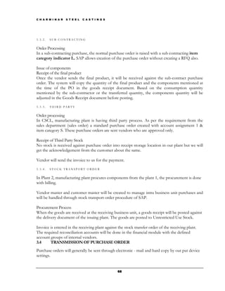 C H A R M I N A R   S T E E L   C A S T I N G S




3.3.2.   SUB-CONTRACTING


Order Processing
In a sub-contracting purchase, the normal purchase order is raised with a sub contracting item
category indicator L. SAP allows creation of the purchase order without creating a RFQ also.

Issue of components
Receipt of the final product
Once the vendor sends the final product, it will be received against the sub-contract purchase
order. The system will copy the quantity of the final product and the components mentioned at
the time of the PO in the goods receipt document. Based on the consumption quantity
mentioned by the sub-contractor or the transferred quantity, the components quantity will be
adjusted in the Goods Receipt document before posting.
3.3.3.   THIRD PARTY


Order processing
In CSCL, manufacturing plant is having third party process. As per the requirement from the
sales department (sales order) a standard purchase order created with account assignment 1 &
item category S. These purchase orders are sent vendors who are approved only.

Receipt of Third Party Stock
No stock is received against purchase order into receipt storage location in our plant but we will
get the acknowledgement from the customer about the same.

Vendor will send the invoice to us for the payment.
3.3.4.   STOCK TRANSPORT ORDER


In Plant 2, manufacturing plant procures components from the plant 1, the procurement is done
with billing.

Vendor master and customer master will be created to manage intra business unit purchases and
will be handled through stock transport order procedure of SAP.

Procurement Process
When the goods are received at the receiving business unit, a goods receipt will be posted against
the delivery document of the issuing plant. The goods are posted to Unrestricted Use Stock.

Invoice is entered in the receiving plant against the stock transfer order of the receiving plant.
The required reconciliation accounts will be done in the financial module with the defined
account groups of internal vendors.
3.4     TRANSMISSION OF PURCHASE ORDER
Purchase orders will generally be sent through electronic - mail and hard copy by out put device
settings.


                                                  68
 
