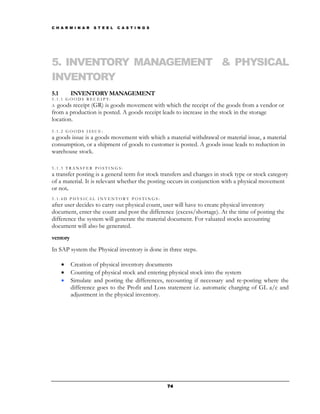 C H A R M I N A R   S T E E L   C A S T I N G S




5. INVENTORY MANAGEMENT & PHYSICAL
INVENTORY
5.1       INVENTORY MANAGEMENT
5.1.1 GOODS RECEIPT:
A goods receipt (GR) is goods movement with which the receipt of the goods from a vendor or
from a production is posted. A goods receipt leads to increase in the stock in the storage
location.
5.1.2 GOODS ISSUE:
a goods issue is a goods movement with which a material withdrawal or material issue, a material
consumption, or a shipment of goods to customer is posted. A goods issue leads to reduction in
warehouse stock.

5.1.3 TRANSFER POSTINGS:
a transfer posting is a general term for stock transfers and changes in stock type or stock category
of a material. It is relevant whether the posting occurs in conjunction with a physical movement
or not.
5.1.4D PHYSICAL INVENTORY POSTINGS:
after user decides to carry out physical count, user will have to create physical inventory
document, enter the count and post the difference (excess/shortage). At the time of posting the
difference the system will generate the material document. For valuated stocks accounting
document will also be generated.
ventory
In SAP system the Physical inventory is done in three steps.

      •   Creation of physical inventory documents
      •   Counting of physical stock and entering physical stock into the system
      •   Simulate and posting the differences, recounting if necessary and re-posting where the
          difference goes to the Profit and Loss statement i.e. automatic charging of GL a/c and
          adjustment in the physical inventory.




                                                  74
 