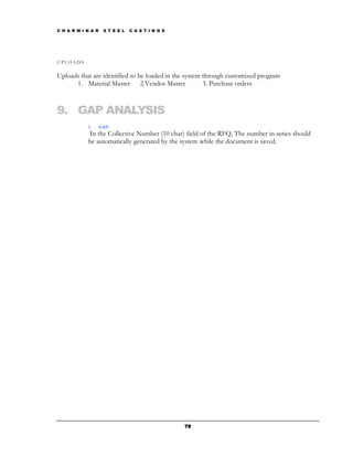 C H A R M I N A R    S T E E L   C A S T I N G S




UPLOADS


Uploads that are identified to be loaded in the system through customized program
      1. Material Master 2.Vendor Master               3. Purchase orders



9. GAP ANALYSIS
            1.      GAP:
            In the Collective Number (10 char) field of the RFQ, The number in series should
            be automatically generated by the system while the document is saved.




                                                   78
 