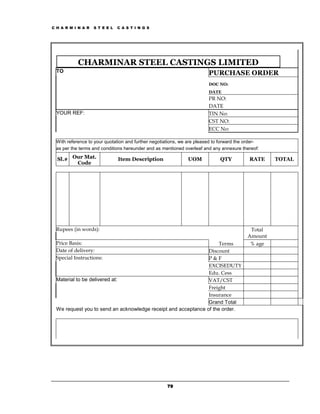 C H A R M I N A R   S T E E L   C A S T I N G S




           CHARMINAR STEEL CASTINGS LIMITED
  TO                                                                    PURCHASE ORDER
                                                                        DOC NO:
                                                                        DATE
                                                                        PR NO:
                                                                        DATE
  YOUR REF:                                                             TIN No:
                                                                        CST NO:
                                                                        ECC No:

 With reference to your quotation and further negotiations, we are pleased to forward the order-
 as per the terms and conditions hereunder and as mentioned overleaf and any annexure thereof:

  Sl.# Our Mat.                 Item Description              UOM            QTY           RATE    TOTAL
        Code




 Rupees (in words):                                                                        Total
                                                                                          Amount
 Price Basis:                                                       Terms                  % age
 Date of delivery:                                             Discount
 Special Instructions:                                         P&F
                                                               EXCISEDUTY
                                                               Edu. Cess
 Material to be delivered at:                                  VAT/CST
                                                               Freight
                                                               Insurance
                                                               Grand Total
 We request you to send an acknowledge receipt and acceptance of the order.




                                                     79
 