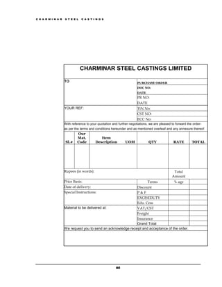 C H A R M I N A R   S T E E L   C A S T I N G S




                                CHARMINAR STEEL CASTINGS LIMITED

                    TO                                                PURCHASE ORDER
                                                                      DOC NO:
                                                                      DATE
                                                                      PR NO:
                                                                      DATE
                    YOUR REF:                                         TIN No:
                                                                      CST NO:
                                                                      ECC No:
                    With reference to your quotation and further negotiations, we are pleased to forward the order-
                    as per the terms and conditions hereunder and as mentioned overleaf and any annexure thereof:
                             Our
                             Mat.           Item
                    Sl.#     Code        Description          UOM             QTY              RATE         TOTAL




                    Rupees (in words):                                                         Total
                                                                                              Amount
                    Price Basis:                                     Terms           % age
                    Date of delivery:                         Discount
                    Special Instructions:                     P&F
                                                              EXCISEDUTY
                                                              Edu. Cess
                    Material to be delivered at:              VAT/CST
                                                              Freight
                                                              Insurance
                                                              Grand Total
                    We request you to send an acknowledge receipt and acceptance of the order.




                                                       80
 