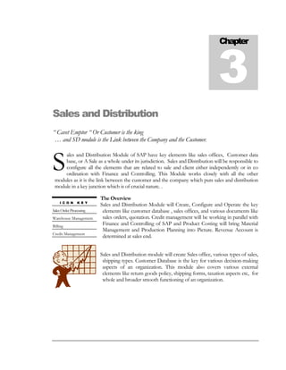 Chapter



                                                                                   3
Sales and Distribution
“ Cavet Emptor “ Or Customer is the king
 … and SD module is the Link between the Company and the Customer.



S
     ales and Distribution Module of SAP have key elements like sales offices, Customer data
     base, or A Sale as a whole under its jurisdiction. Sales and Distribution will be responsible to
     configure all the elements that are related to sale and client either independently or in co
     ordination with Finance and Controlling. This Module works closely with all the other
 modules as it is the link between the customer and the company which puts sales and distribution
 module in a key junction which is of crucial nature. .

                         The Overview
    I C O N     K E Y
                         Sales and Distribution Module will Create, Configure and Operate the key
Sales Order Processing    elements like customer database , sales offices, and various documents like
Warehouse Management      sales orders, quotation. Credit management will be working in parallel with
Billing
                          Finance and Controlling of SAP and Product Costing will bring Material
                          Management and Production Planning into Picture. Revenue Account is
Credit Management
                          determined at sales end.


                         Sales and Distribution module will create Sales office, various types of sales,
                          shipping types. Customer Database is the key for various decision-making
                          aspects of an organization. This module also covers various external
                          elements like return goods policy, shipping forms, taxation aspects etc, for
                          whole and broader smooth functioning of an organization.
 