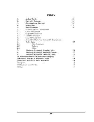 INDEX
1.         As-Is / To-Be                                     81
2.         Executive Summary                                 84
3.         Organizational Structure                          85
4.         Master Data                                       91
5.         Basic Functions                                   94
5.1        Revenue Account Determination
5.2        Credit Management
5.3        Output Determination
5.4        Text Determination
5.5        Log Of Incompletion
5.6        Availability Check And Transfer Of Requirements
6.          Sales Cycle                                      117
6.1                 Sales Documents
6.2                 Delivery
6.3                 Billing
7.          Business Scenario 1: Standard Sales              130
8.          Business Scenario 2: Quantity Contract           133
9.          Business Scenario 3: Make To Order               135
10. Business Scenario 4: Returnable Packaging                137
11 Business Scenario 5: Return Of Goods                      138
12.Business Scenario 6: Third Party Sales                    128
13.Reports                                                   139
14.Parameters Used For Sis                                   140
15.Gaps                                                      141




                                           83
 