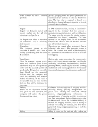 them further to make finished groups, grouping terms for price agreements and
products.                     sales texts etc are included in sales and distribution
                              data. The fact that a material is linked to a
                              distribution channel allows the material to be sold
                              with different conditions.

Inquiry                              In SAP standard system, Inquiry is a customer’s
Inquiry for domestic market and request to the company that they provide a
export market are for all the quotation or sales information without obligation..
charminar steel products.            The sales area that accepts the inquiry becomes
                                     responsible for further processing. The total
An Inquiry can relate to materials quantity of an inquiry item can be subdivided
or conditions and if necessary between the schedule lines in different amounts
delivery dates                       and relevant delivery dates.
Quotations                           Quotations are created when a customer has an
The company quotes to the informed sales query. The customer wants to
customer a specific price with a know, for example, how much a certain quantity
validity period along with the terms of a product will cost and when it will be available
& condition.                         for shipping.

Sales Orders                           During sales order processing, the system carries
After the customer agrees to the       out monitoring the sales transactions, checking for
terms and condition given in the       availability, transferring requirements to materials
Quotation, they will issue purchase    planning (MRP), scheduling the delivery, checking
order with the required quantity of    credit limits and creating printed or electronically
goods to be delivered on a specific    transmitted documents (confirmations, and so on).
date. Based on the requested
delivery date the company will
check the availability and proceed
further to delivery. If the stock is
not available then the next possible
delivery date will be intimated to
customer.
Delivery                               Outbound delivery supports all shipping activities
Based on the requested delivery        including picking, packing, transportation and
date given by the customer, the        goods issue. During the outbound delivery
company will deliver the goods         process, shipping-planning information is
from a particular plant.               recorded, status of shipping activities is monitored
                                       and data accumulated during shipping processing
                                       is documented. When the outbound delivery is
                                       created, the shipping activities, such as picking or
                                       delivery scheduling, are initiated, and data that is
                                       generated during shipping processing is included
                                       in the delivery.
Billing                                Billing is done on the basis of sales orders and


                                            85
 