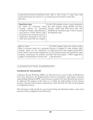 except that an Invoice is raised later rush order is that invoice is raised later and
  and customer pays the amount at a customer pays the amount at a later date.
  later date.


  Third Party Sales                     In the SAP standard system, control parameters
  All orders for Charminar Steel like Item Category group (BANS) and Item
   Castings Limited are procured Category (TAS) map Third party sales. The
   through the Vendor using third party Standard sales document type is used to execute
   sales process. Vendor directly sends the third party sales.
   the goods to the customer as per the
   requirement mentioned in the sales
   order and vendor bills the company.



  Make-to-order                               In SAP standard system the make-to-order
  When a customer orders for a particular     process is mapped by using standard sales
  material, which are not maintained in       order process, he item category group 0001
  stock, based on the customer requirement,   in the material master and requirement type
  company, manufacture the products and       KE. The item category TAK is triggered in
  supplies to that particular customer only   sales document.




2.EXECUTIVE SUMMARY
OVERVIEW OF THIS REPORT

A Business Process Workshop (BPW) was held with the key users of Sales & Distribution.
Over these discussions, the Implementation Team has developed a high degree of process
understanding. During the BPW, various business scenarios have been discussed that needs to
be addressed. The purpose of this report is to confirm the understanding of these business
scenarios and freeze these business requirements, which will form the basis for development
or configuration activity.

This document would provide the way forward during the Realization phase, where these
processes will be configured in the SAP System.




                                              87
 