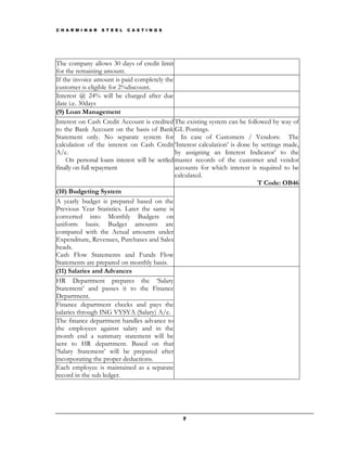 C H A R M I N A R   S T E E L   C A S T I N G S




The company allows 30 days of credit limit
for the remaining amount.
If the invoice amount is paid completely the
customer is eligible for 2%discount.
Interest @ 24% will be charged after due
date i.e. 30days
(9) Loan Management
Interest on Cash Credit Account is credited The existing system can be followed by way of
to the Bank Account on the basis of Bank GL Postings.
Statement only. No separate system for In case of Customers / Vendors: The
calculation of the interest on Cash Credit ‘Interest calculation’ is done by settings made,
A/c.                                           by assigning an Interest Indicator’ to the
    On personal loans interest will be settled master records of the customer and vendor
finally on full repayment                      accounts for which interest is required to be
                                               calculated.
                                                                             T Code: OB46
(10) Budgeting System
A yearly budget is prepared based on the
Previous Year Statistics. Later the same is
converted into Monthly Budgets on
uniform basis. Budget amounts are
compared with the Actual amounts under
Expenditure, Revenues, Purchases and Sales
heads.
Cash Flow Statements and Funds Flow
Statements are prepared on monthly basis.
(11) Salaries and Advances
HR Department prepares the ‘Salary
Statement’ and passes it to the Finance
Department.
Finance department checks and pays the
salaries through ING VYSYA (Salary) A/c.
The finance department handles advance to
the employees against salary and in the
month end a summary statement will be
sent to HR department. Based on that
‘Salary Statement’ will be prepared after
incorporating the proper deductions.
Each employee is maintained as a separate
record in the sub ledger.




                                                  7
 