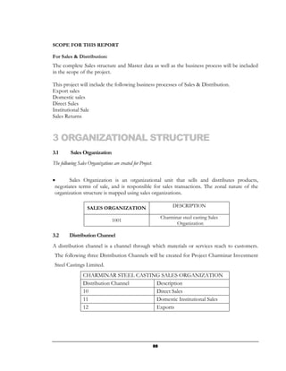 SCOPE FOR THIS REPORT

For Sales & Distribution:
The complete Sales structure and Master data as well as the business process will be included
in the scope of the project.

This project will include the following business processes of Sales & Distribution.
Export sales
Domestic sales
Direct Sales
Institutional Sale
Sales Returns



3 ORGANIZATIONAL STRUCTURE
3.1       Sales Organization
The following Sales Organizations are created for Project.


•       Sales Organization is an organizational unit that sells and distributes products,
 negotiates terms of sale, and is responsible for sales transactions. The zonal nature of the
 organization structure is mapped using sales organizations.

                    SALES ORGANIZATION                                  DESCRIPTION

                                                                  Charminar steel casting Sales
                                  1001
                                                                         Organization

3.2      Distribution Channel
A distribution channel is a channel through which materials or services reach to customers.
 The following three Distribution Channels will be created for Project Charminar Investment
 Steel Castings Limited.
                 CHARMINAR STEEL CASTING SALES ORGANIZATION
                 Distribution Channel  Description
                 10                    Direct Sales
                 11                    Domestic Institutional Sales
                 12                    Exports




                                                             88
 